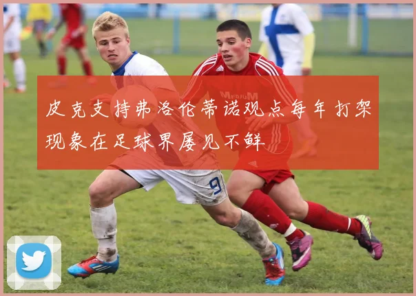 皮克支持弗洛伦蒂诺观点每年打架现象在足球界屡见不鲜