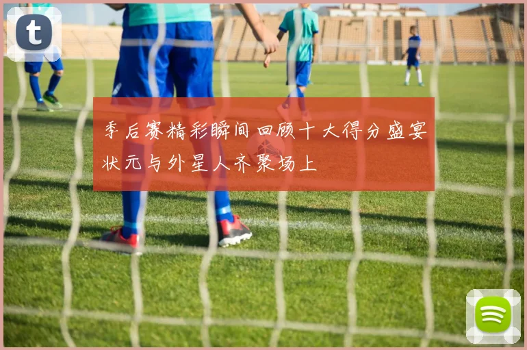 季后赛精彩瞬间回顾十大得分盛宴状元与外星人齐聚场上