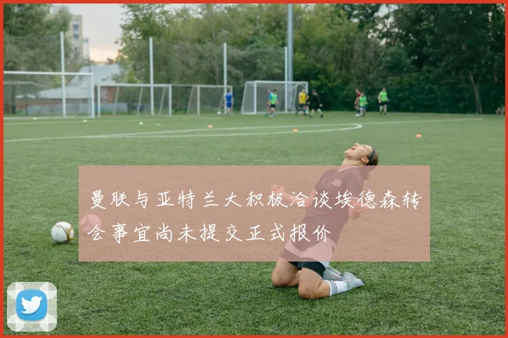 曼联与亚特兰大积极洽谈埃德森转会事宜尚未提交正式报价