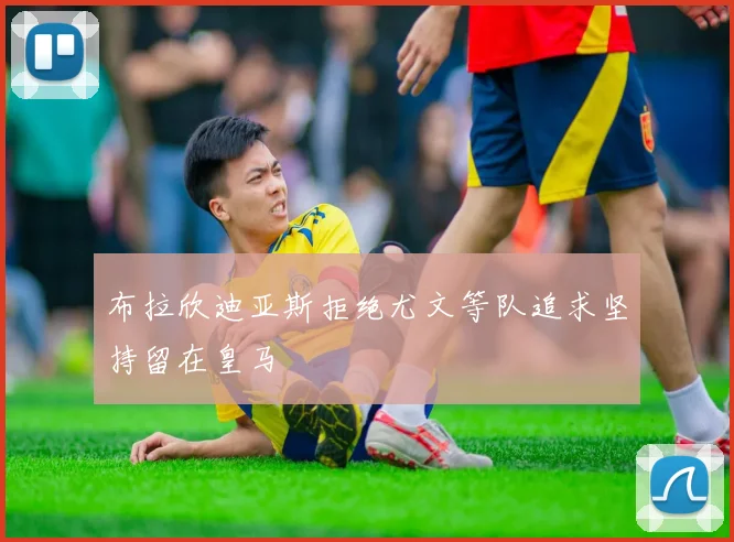 布拉欣迪亚斯拒绝尤文等队追求坚持留在皇马