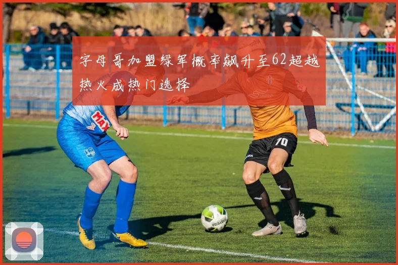 字母哥加盟绿军概率飙升至62超越热火成热门选择