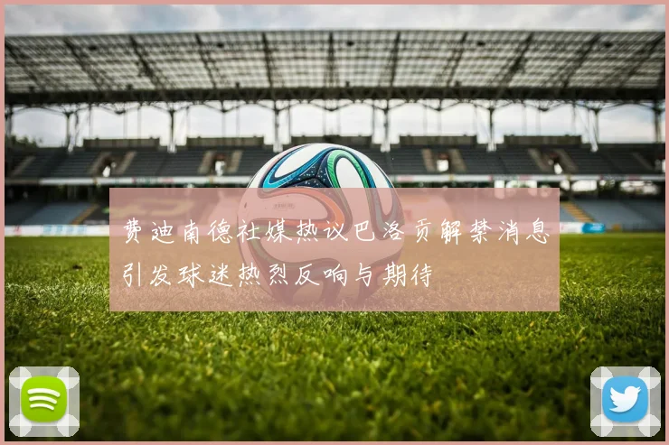 费迪南德社媒热议巴洛贡解禁消息引发球迷热烈反响与期待