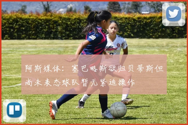 阿斯媒体：塞巴略斯欲归贝蒂斯但尚未表态球队暂无紧迫操作