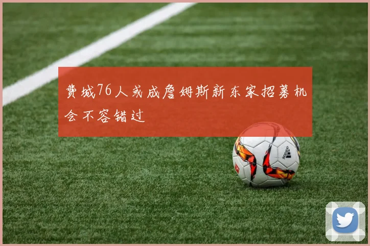 费城76人或成詹姆斯新东家招募机会不容错过