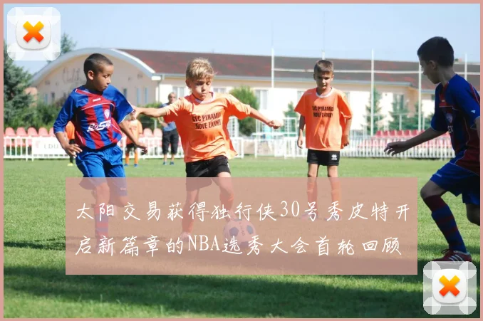 太阳交易获得独行侠30号秀皮特开启新篇章的NBA选秀大会首轮回顾