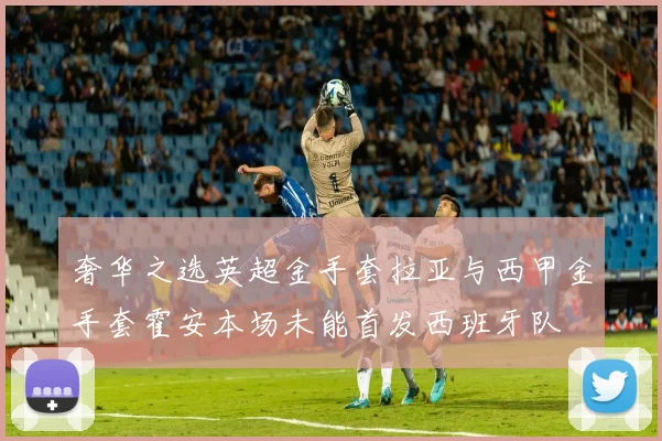 奢华之选英超金手套拉亚与西甲金手套霍安本场未能首发西班牙队