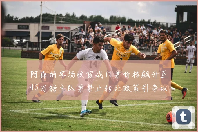 阿森纳客场收官战门票价格飙升至45万镑主队票禁止转让政策引争议