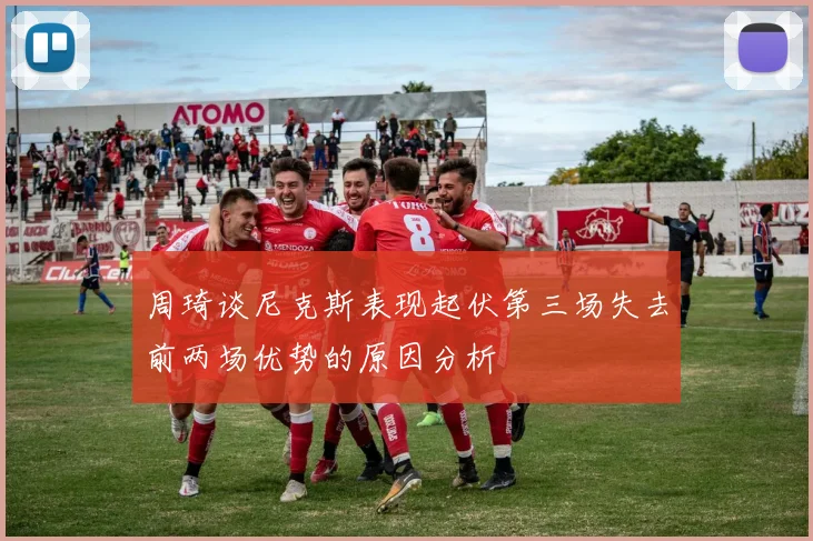 周琦谈尼克斯表现起伏第三场失去前两场优势的原因分析