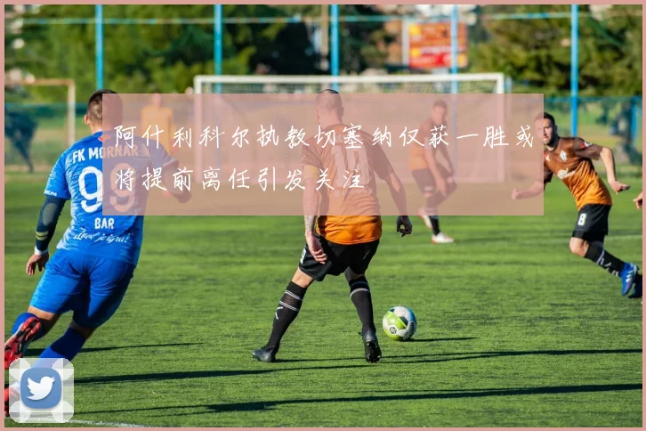 阿什利科尔执教切塞纳仅获一胜或将提前离任引发关注