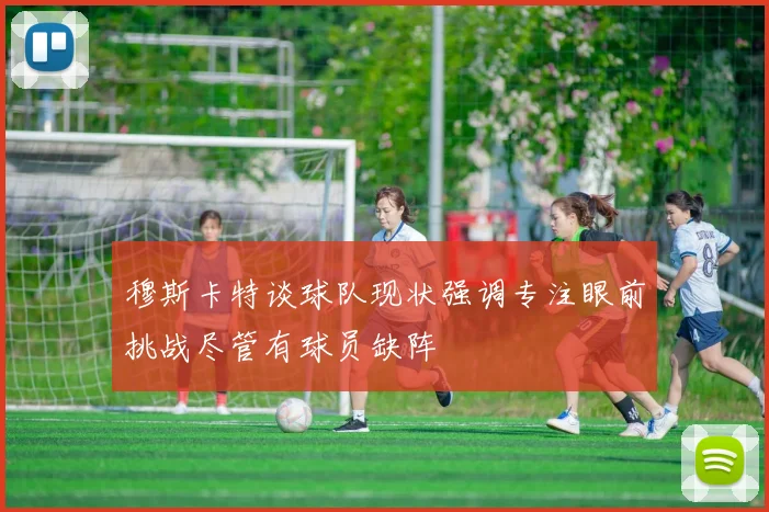 穆斯卡特谈球队现状强调专注眼前挑战尽管有球员缺阵