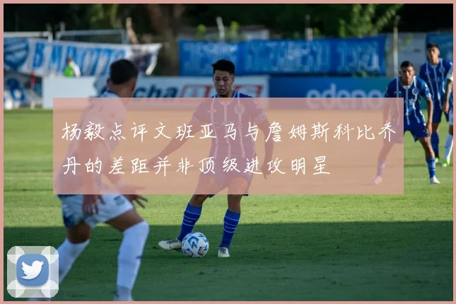 杨毅点评文班亚马与詹姆斯科比乔丹的差距并非顶级进攻明星