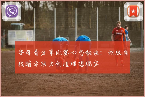 字母哥分享比赛心态秘诀：积极自我暗示助力创造理想现实