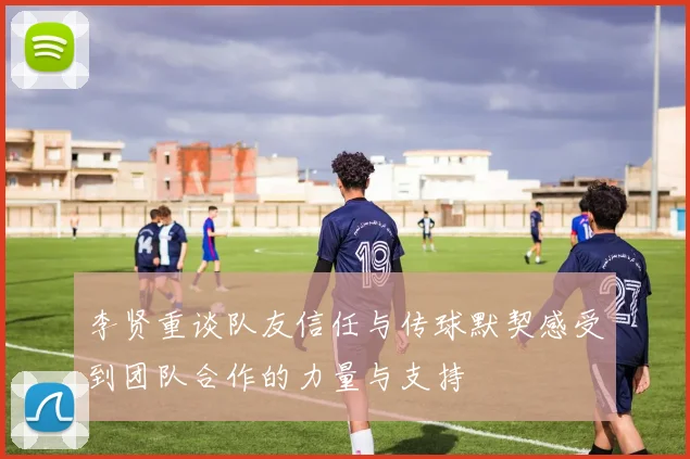 李贤重谈队友信任与传球默契感受到团队合作的力量与支持