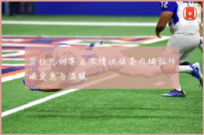 贝林厄姆赛后深情祝福委内瑞拉传递爱意与温暖