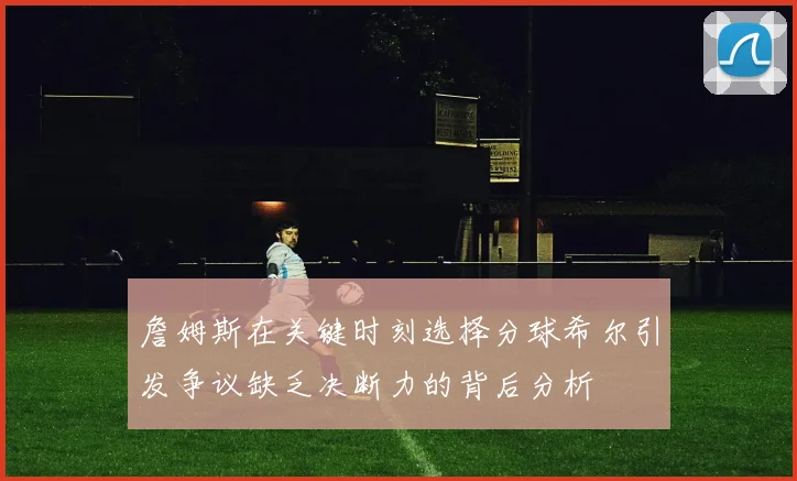 詹姆斯在关键时刻选择分球希尔引发争议缺乏决断力的背后分析