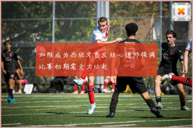 加维成为西班牙首发核心德帅强调比赛初期需全力以赴