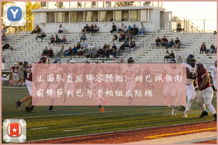 法国队首发阵容预测：姆巴佩领衔前锋萨利巴与于帕组成防线