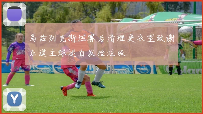 乌兹别克斯坦赛后清理更衣室致谢东道主球迷自发捡垃圾